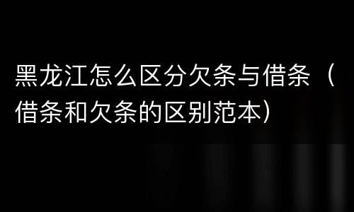 黑龙江怎么区分欠条与借条（借条和欠条的区别范本）