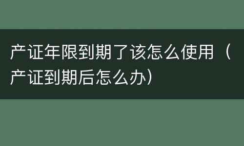 产证年限到期了该怎么使用（产证到期后怎么办）