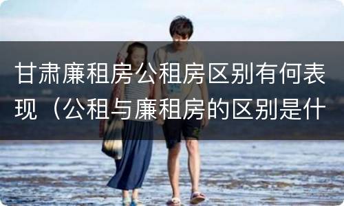 甘肃廉租房公租房区别有何表现（公租与廉租房的区别是什么）