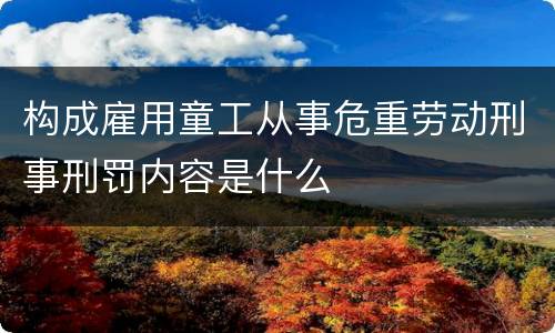构成雇用童工从事危重劳动刑事刑罚内容是什么