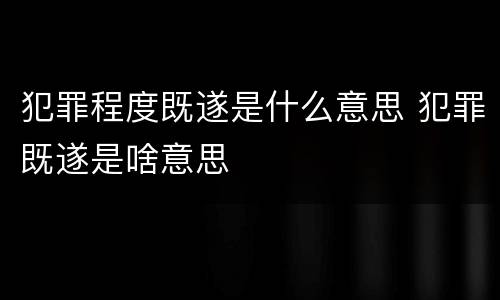 犯罪程度既遂是什么意思 犯罪既遂是啥意思