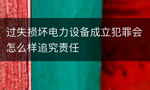 过失损坏电力设备成立犯罪会怎么样追究责任