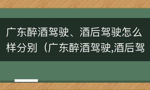 广东醉酒驾驶、酒后驾驶怎么样分别（广东醉酒驾驶,酒后驾驶怎么样分别认定）