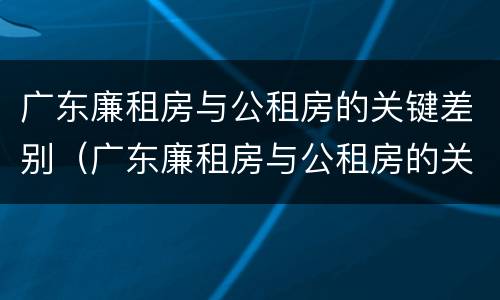 广东廉租房与公租房的关键差别（广东廉租房与公租房的关键差别在哪）