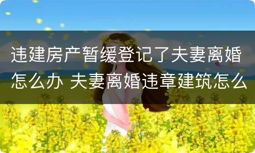 违建房产暂缓登记了夫妻离婚怎么办 夫妻离婚违章建筑怎么处理