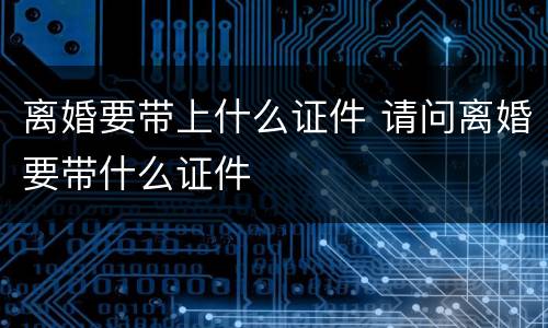 离婚要带上什么证件 请问离婚要带什么证件