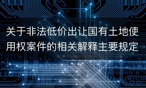 关于非法低价出让国有土地使用权案件的相关解释主要规定都有哪些