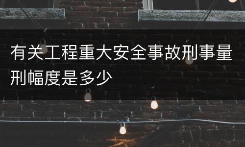 有关工程重大安全事故刑事量刑幅度是多少
