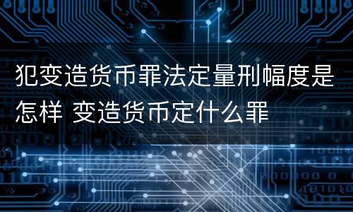 犯变造货币罪法定量刑幅度是怎样 变造货币定什么罪