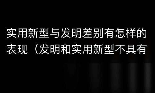 实用新型与发明差别有怎样的表现（发明和实用新型不具有什么特性）