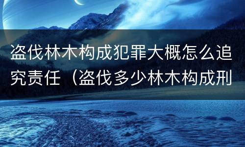 盗伐林木构成犯罪大概怎么追究责任（盗伐多少林木构成刑事犯罪）