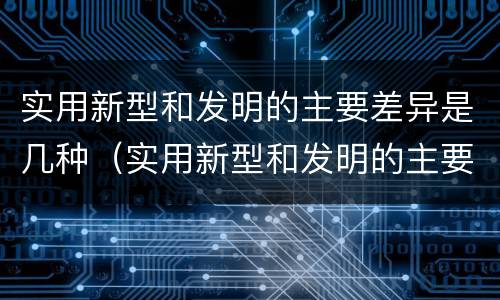 实用新型和发明的主要差异是几种（实用新型和发明的主要差异是几种方法）