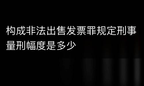 构成非法出售发票罪规定刑事量刑幅度是多少