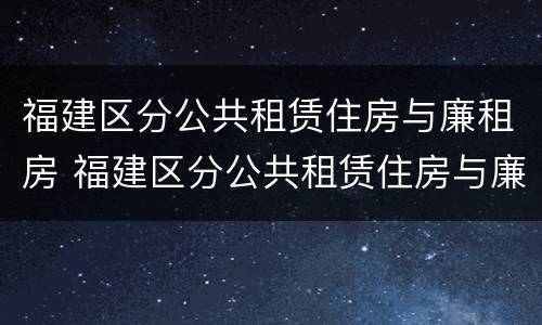 福建区分公共租赁住房与廉租房 福建区分公共租赁住房与廉租房吗
