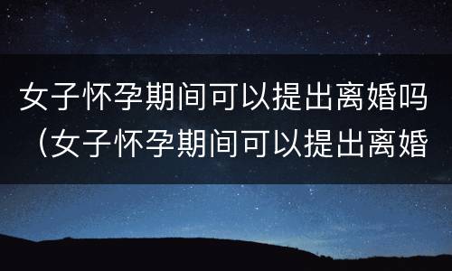 女子怀孕期间可以提出离婚吗（女子怀孕期间可以提出离婚吗知乎）