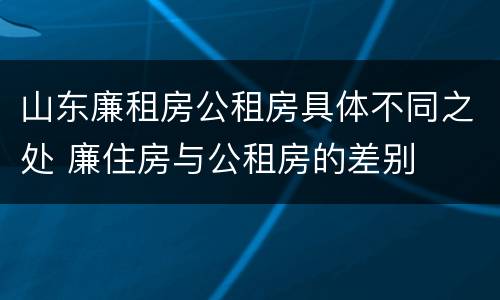 山东廉租房公租房具体不同之处 廉住房与公租房的差别