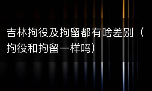 吉林拘役及拘留都有啥差别（拘役和拘留一样吗）