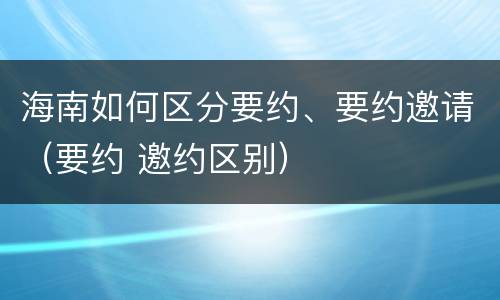 海南如何区分要约、要约邀请（要约 邀约区别）