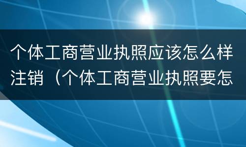 个体工商营业执照应该怎么样注销（个体工商营业执照要怎么注销）