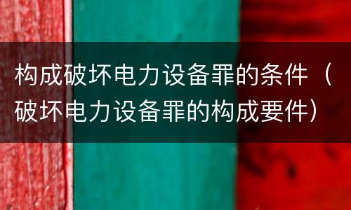 构成破坏电力设备罪的条件（破坏电力设备罪的构成要件）