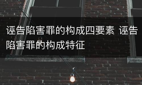 诬告陷害罪的构成四要素 诬告陷害罪的构成特征
