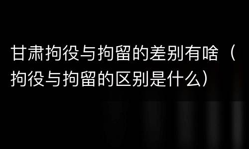 甘肃拘役与拘留的差别有啥（拘役与拘留的区别是什么）