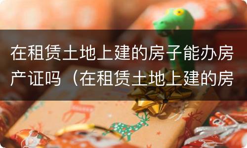在租赁土地上建的房子能办房产证吗（在租赁土地上建的房子能办房产证吗要多少钱）