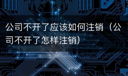 公司不开了应该如何注销（公司不开了怎样注销）