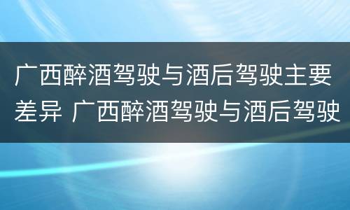 广西醉酒驾驶与酒后驾驶主要差异 广西醉酒驾驶与酒后驾驶主要差异在哪