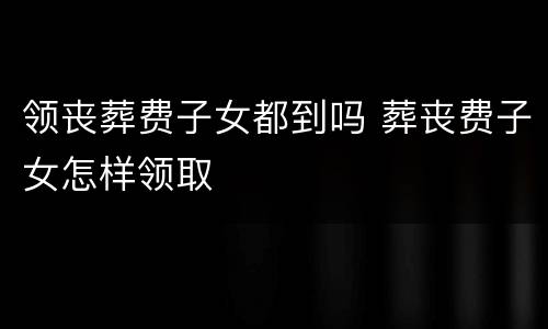 领丧葬费子女都到吗 葬丧费子女怎样领取