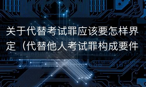 关于代替考试罪应该要怎样界定（代替他人考试罪构成要件）