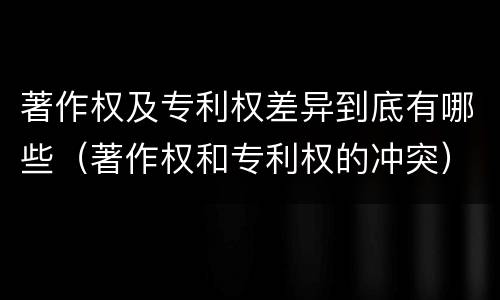 著作权及专利权差异到底有哪些（著作权和专利权的冲突）