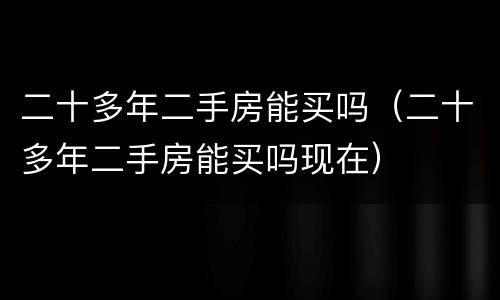 二十多年二手房能买吗（二十多年二手房能买吗现在）