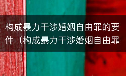 构成暴力干涉婚姻自由罪的要件（构成暴力干涉婚姻自由罪的要件是什么）