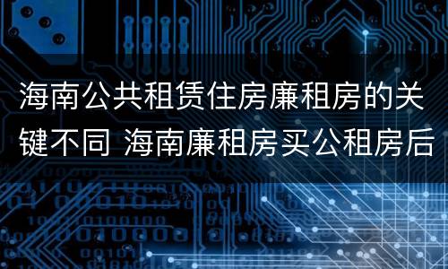 海南公共租赁住房廉租房的关键不同 海南廉租房买公租房后悔了