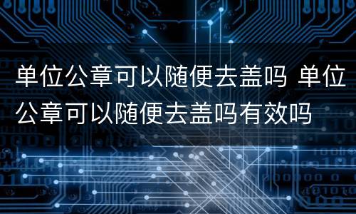 单位公章可以随便去盖吗 单位公章可以随便去盖吗有效吗