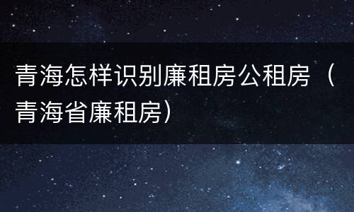 青海怎样识别廉租房公租房（青海省廉租房）