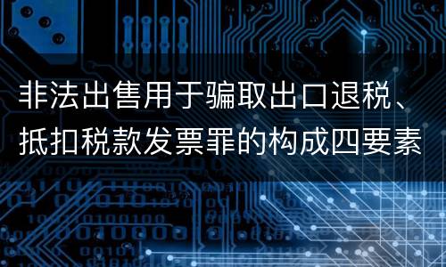 非法出售用于骗取出口退税、抵扣税款发票罪的构成四要素具体是什么