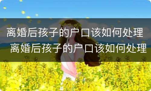 离婚后孩子的户口该如何处理 离婚后孩子的户口该如何处理掉