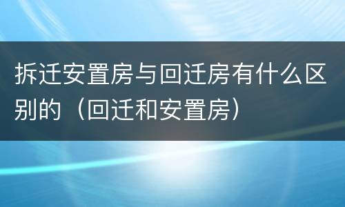 拆迁安置房与回迁房有什么区别的（回迁和安置房）