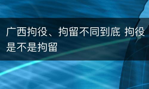 广西拘役、拘留不同到底 拘役是不是拘留