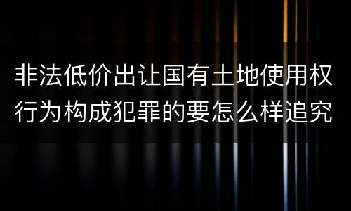 非法低价出让国有土地使用权行为构成犯罪的要怎么样追究法律责任