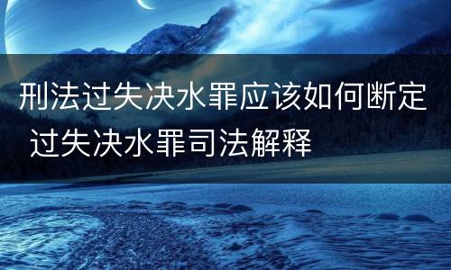 刑法过失决水罪应该如何断定 过失决水罪司法解释