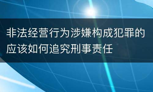 非法经营行为涉嫌构成犯罪的应该如何追究刑事责任
