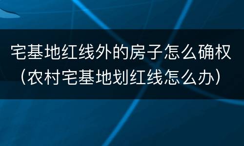 宅基地红线外的房子怎么确权（农村宅基地划红线怎么办）