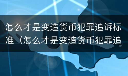怎么才是变造货币犯罪追诉标准（怎么才是变造货币犯罪追诉标准呢）