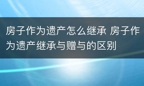 房子作为遗产怎么继承 房子作为遗产继承与赠与的区别