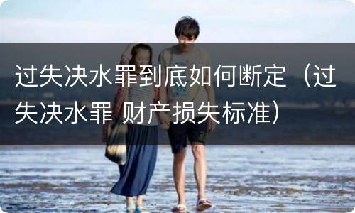 过失决水罪到底如何断定（过失决水罪 财产损失标准）