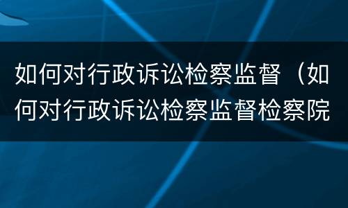 如何对行政诉讼检察监督（如何对行政诉讼检察监督检察院）