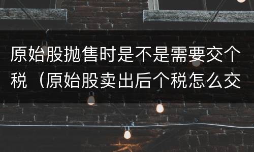 原始股抛售时是不是需要交个税（原始股卖出后个税怎么交）